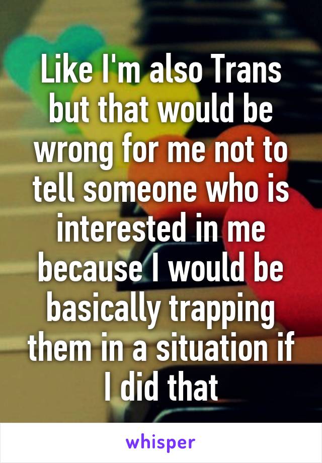 Like I'm also Trans but that would be wrong for me not to tell someone who is interested in me because I would be basically trapping them in a situation if I did that