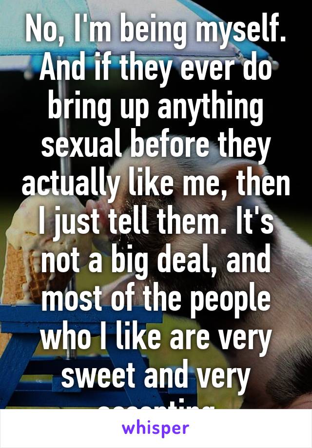 No, I'm being myself. And if they ever do bring up anything sexual before they actually like me, then I just tell them. It's not a big deal, and most of the people who I like are very sweet and very accepting