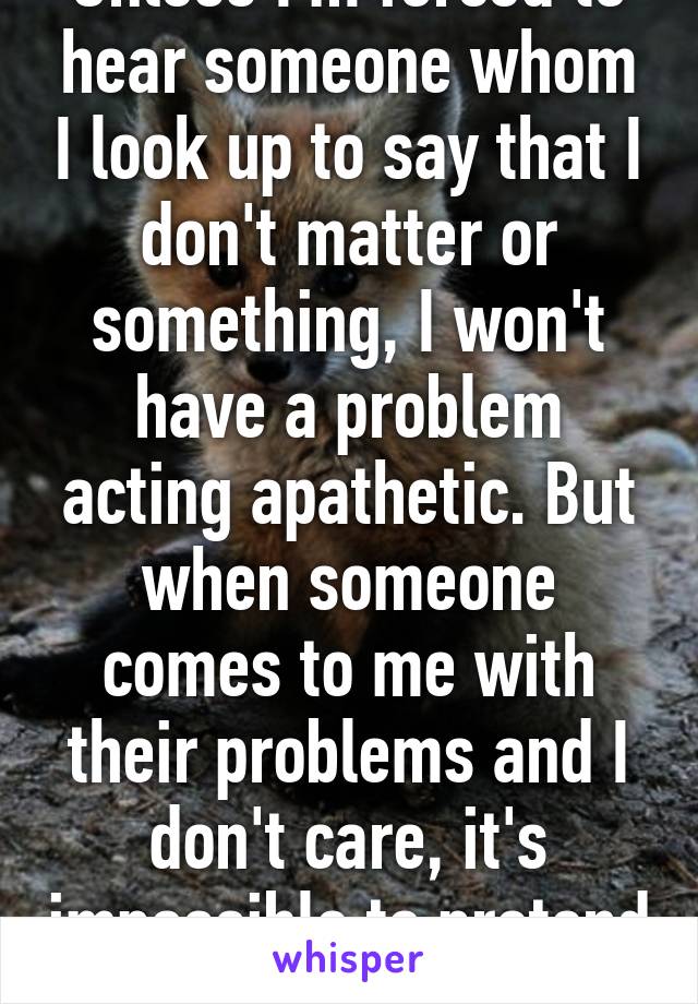 Unless I'm forced to hear someone whom I look up to say that I don't matter or something, I won't have a problem acting apathetic. But when someone comes to me with their problems and I don't care, it's impossible to pretend I do.