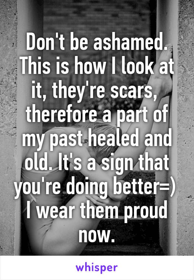 Don't be ashamed. This is how I look at it, they're scars,  therefore a part of my past healed and old. It's a sign that you're doing better=)  I wear them proud now.