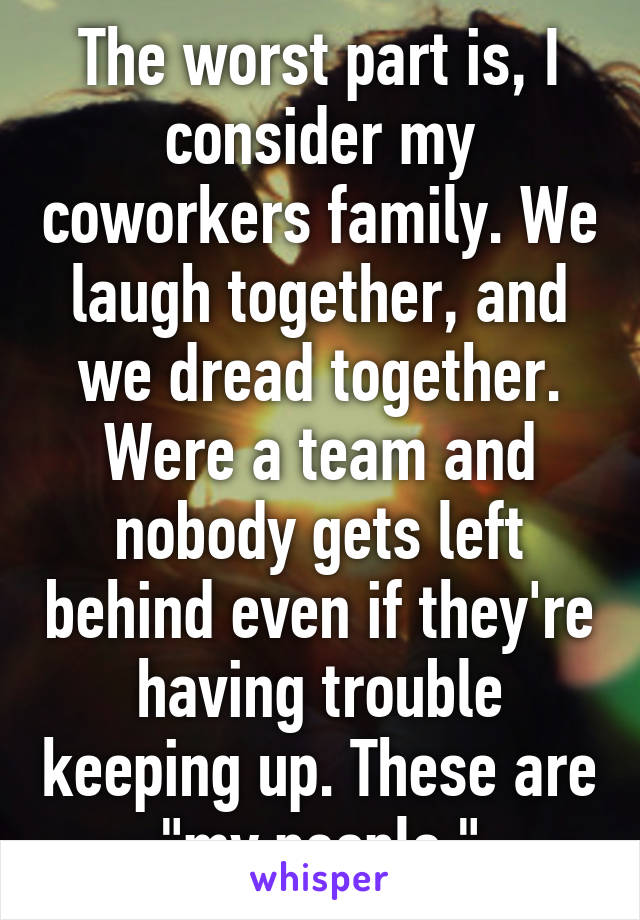 The worst part is, I consider my coworkers family. We laugh together, and we dread together. Were a team and nobody gets left behind even if they're having trouble keeping up. These are "my people "