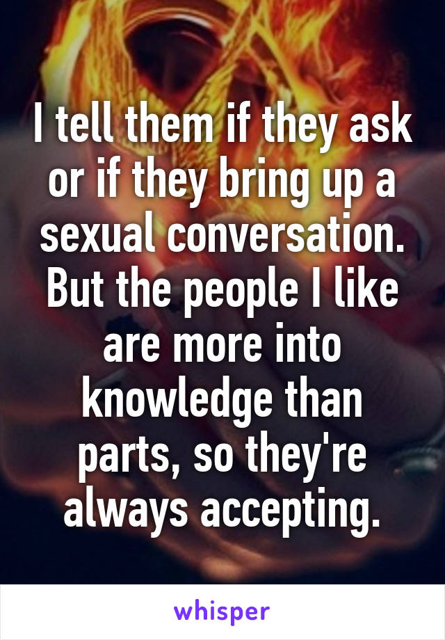 I tell them if they ask or if they bring up a sexual conversation. But the people I like are more into knowledge than parts, so they're always accepting.