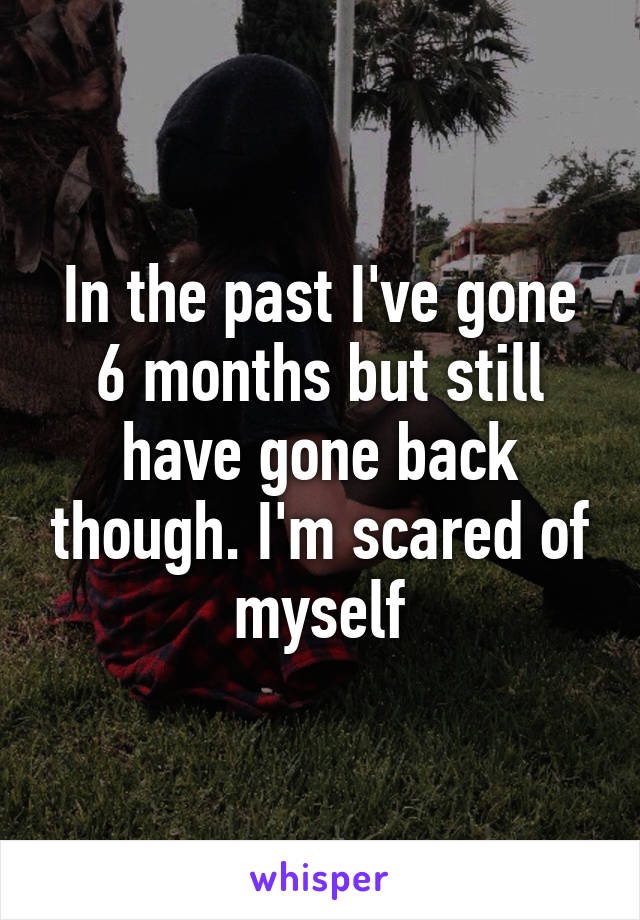 In the past I've gone 6 months but still have gone back though. I'm scared of myself