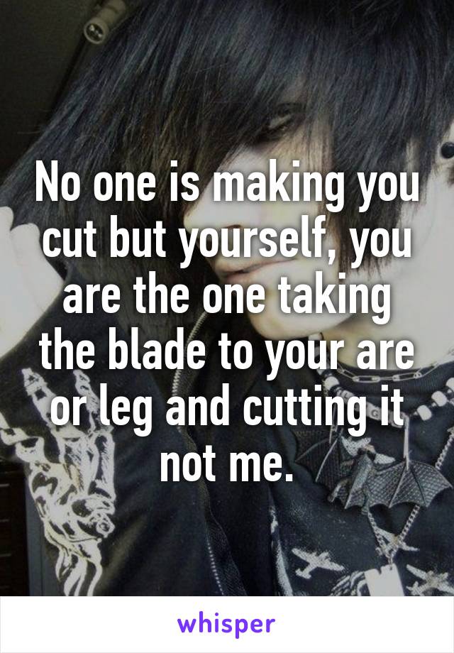 No one is making you cut but yourself, you are the one taking the blade to your are or leg and cutting it not me.