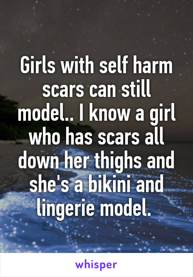 Girls with self harm scars can still model.. I know a girl who has scars all down her thighs and she's a bikini and lingerie model. 