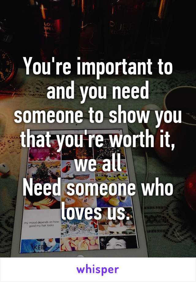 You're important to and you need someone to show you that you're worth it, we all
Need someone who loves us. 