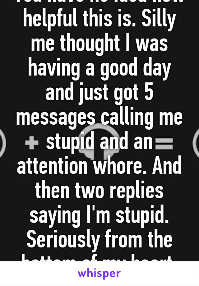 You have no idea how helpful this is. Silly me thought I was having a good day and just got 5 messages calling me stupid and an attention whore. And then two replies saying I'm stupid. Seriously from the bottom of my heart, thank you. 