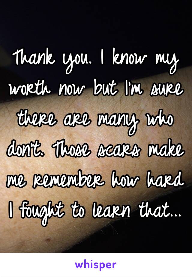 Thank you. I know my worth now but I'm sure there are many who don't. Those scars make me remember how hard I fought to learn that...