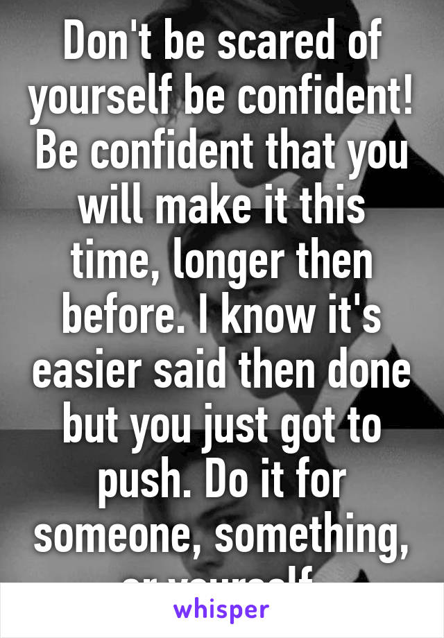 Don't be scared of yourself be confident! Be confident that you will make it this time, longer then before. I know it's easier said then done but you just got to push. Do it for someone, something, or yourself.