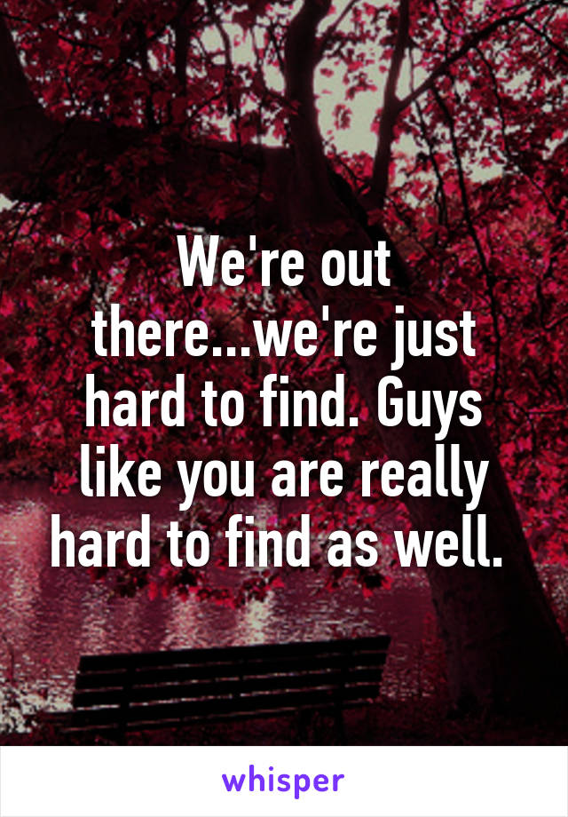 We're out there...we're just hard to find. Guys like you are really hard to find as well. 