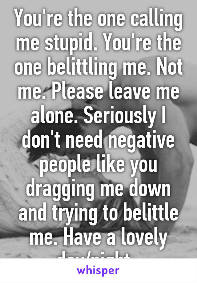 You're the one calling me stupid. You're the one belittling me. Not me. Please leave me alone. Seriously I don't need negative people like you dragging me down and trying to belittle me. Have a lovely day/night. 