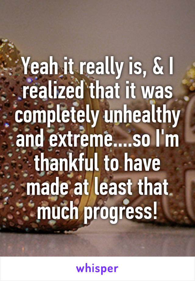 Yeah it really is, & I realized that it was completely unhealthy and extreme....so I'm thankful to have made at least that much progress!