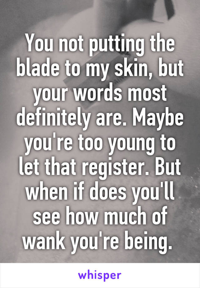 You not putting the blade to my skin, but your words most definitely are. Maybe you're too young to let that register. But when if does you'll see how much of wank you're being. 