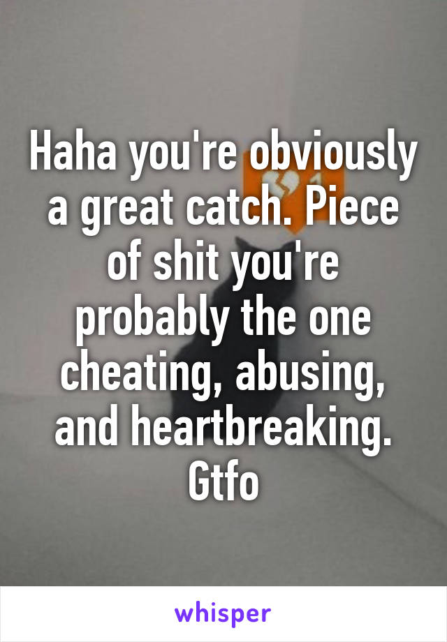 Haha you're obviously a great catch. Piece of shit you're probably the one cheating, abusing, and heartbreaking. Gtfo