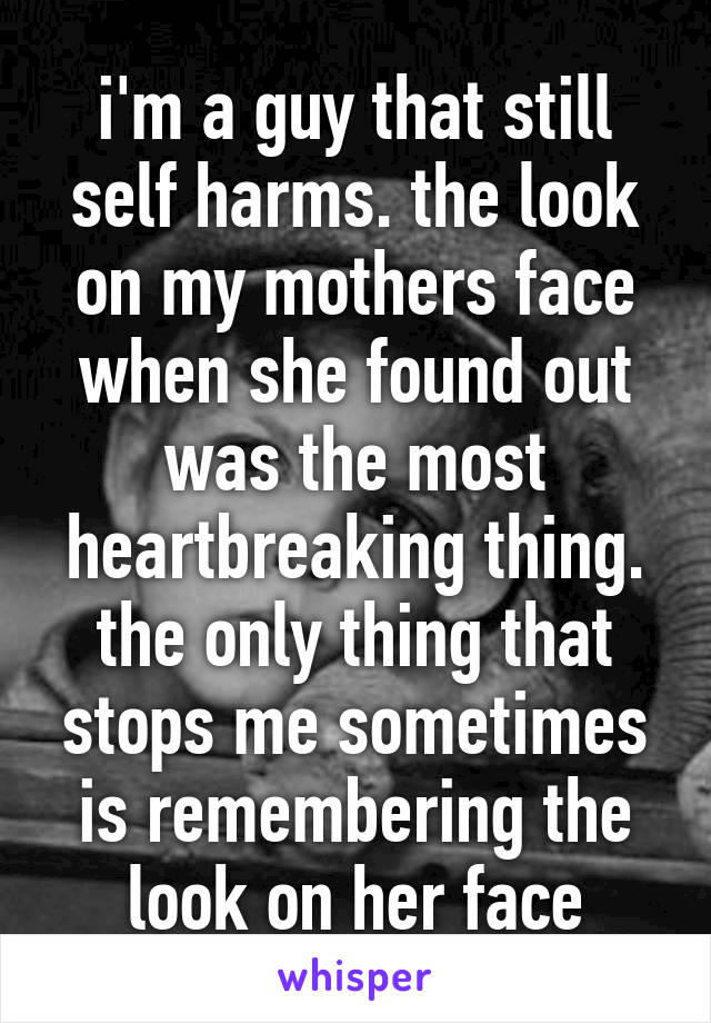 i'm a guy that still self harms. the look on my mothers face when she found out was the most heartbreaking thing. the only thing that stops me sometimes is remembering the look on her face