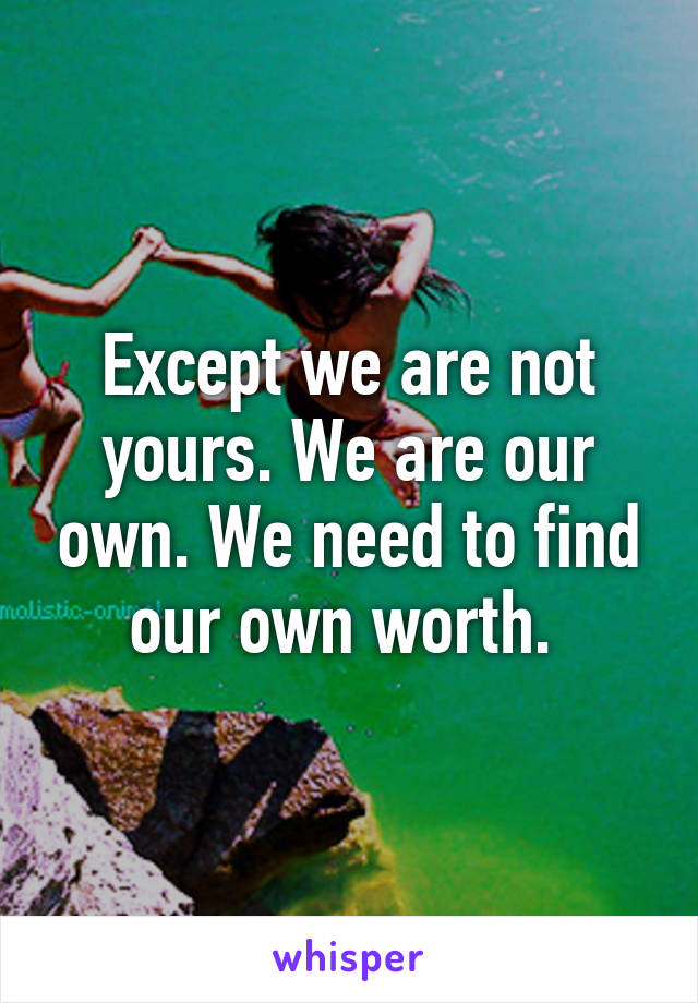 Except we are not yours. We are our own. We need to find our own worth. 