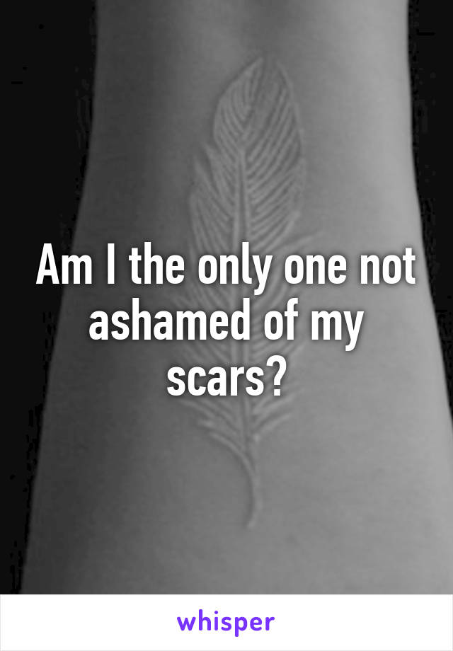 Am I the only one not ashamed of my scars?