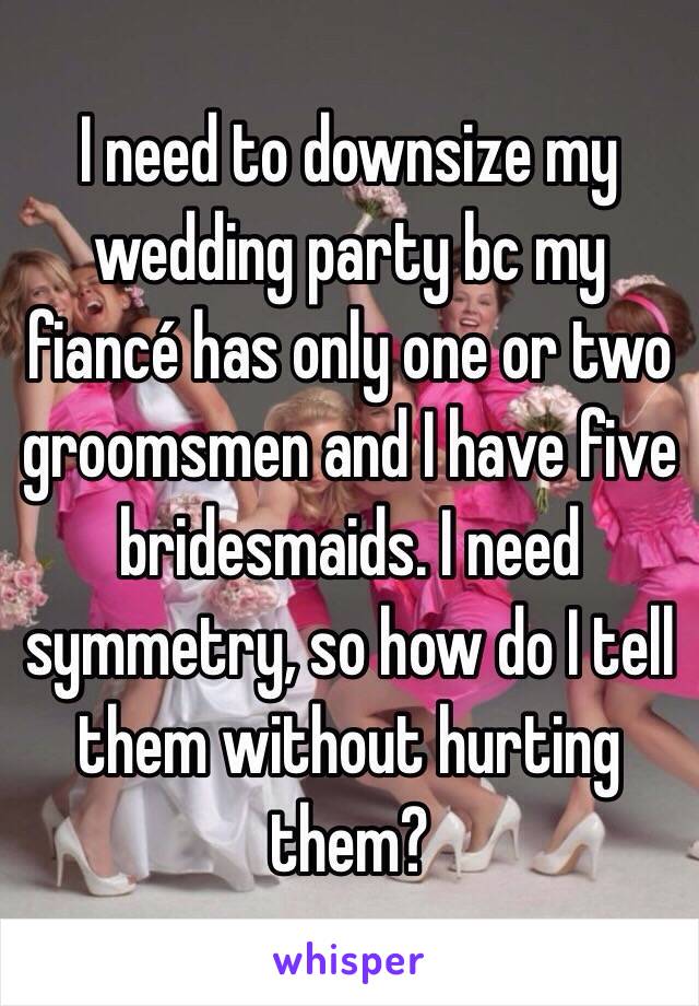 I need to downsize my wedding party bc my fiancé has only one or two groomsmen and I have five bridesmaids. I need symmetry, so how do I tell them without hurting them?