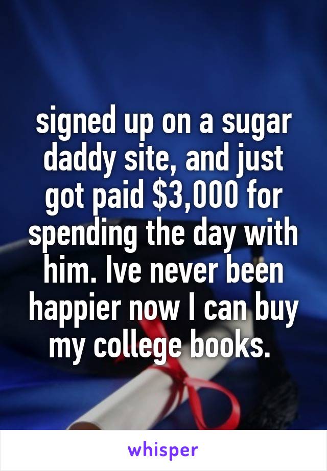 signed up on a sugar daddy site, and just got paid $3,000 for spending the day with him. Ive never been happier now I can buy my college books. 