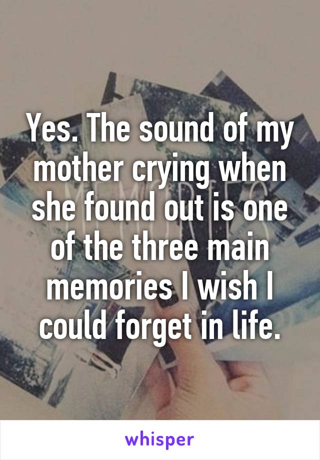 Yes. The sound of my mother crying when she found out is one of the three main memories I wish I could forget in life.