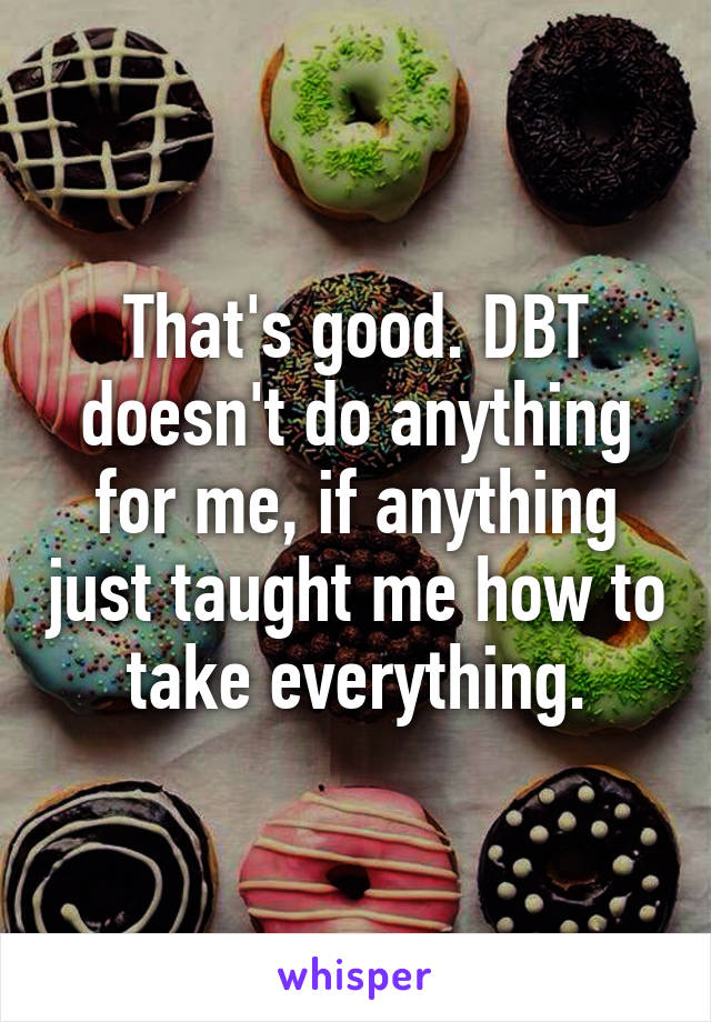 That's good. DBT doesn't do anything for me, if anything just taught me how to take everything.