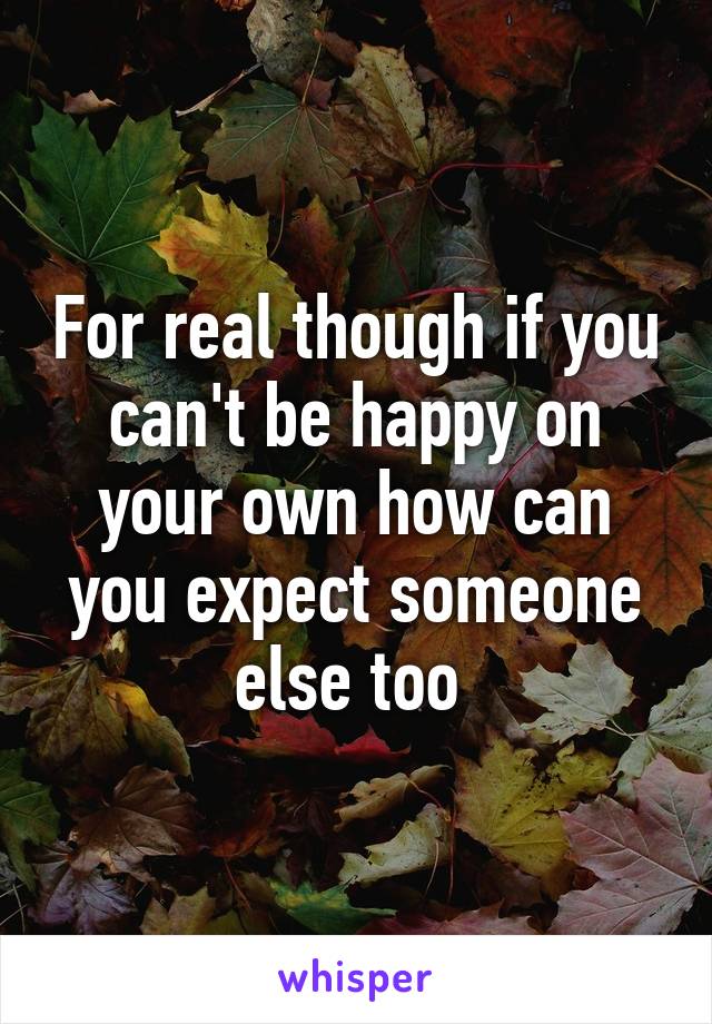 For real though if you can't be happy on your own how can you expect someone else too 