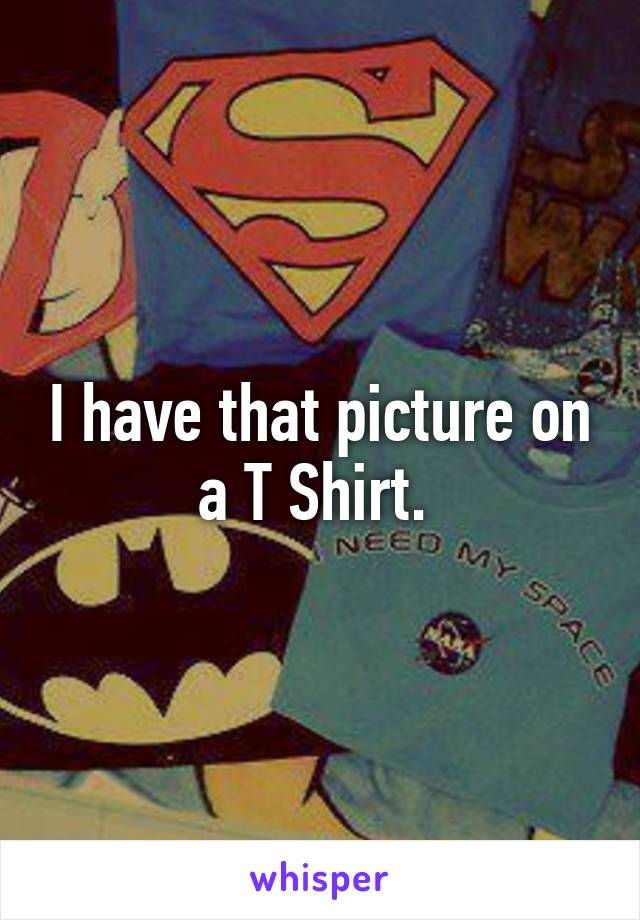 I have that picture on a T Shirt. 