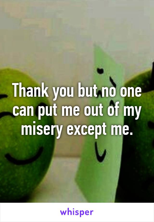 Thank you but no one can put me out of my misery except me.