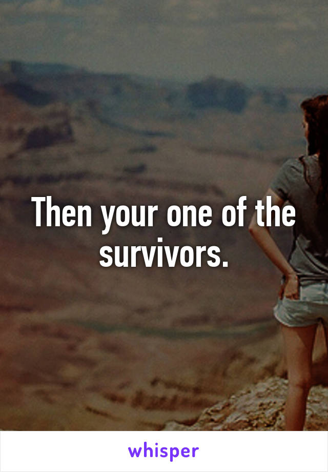 Then your one of the survivors.