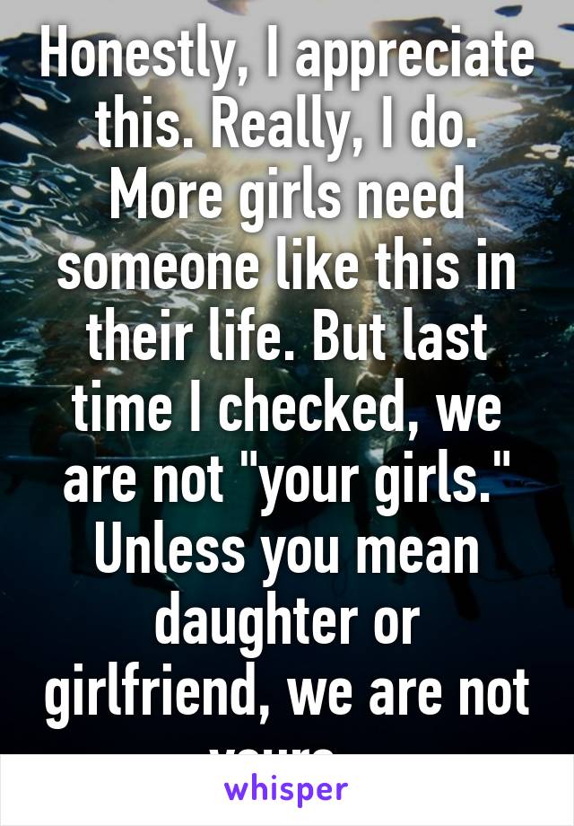 Honestly, I appreciate this. Really, I do. More girls need someone like this in their life. But last time I checked, we are not "your girls." Unless you mean daughter or girlfriend, we are not yours. 