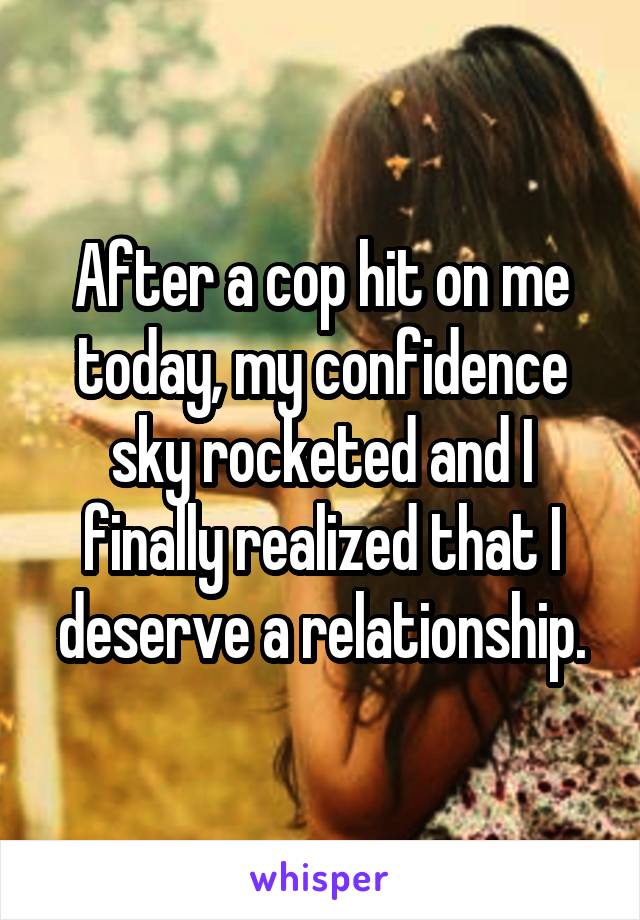 After a cop hit on me today, my confidence sky rocketed and I finally realized that I deserve a relationship.