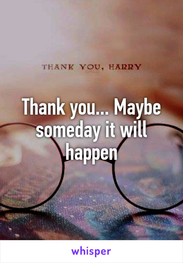 Thank you... Maybe someday it will happen