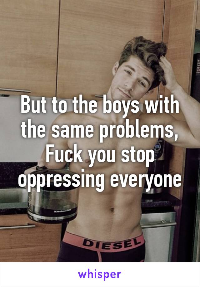 But to the boys with the same problems,
Fuck you stop oppressing everyone