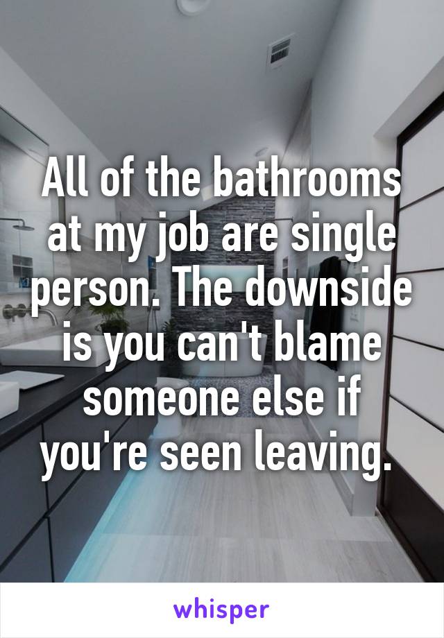 All of the bathrooms at my job are single person. The downside is you can't blame someone else if you're seen leaving. 