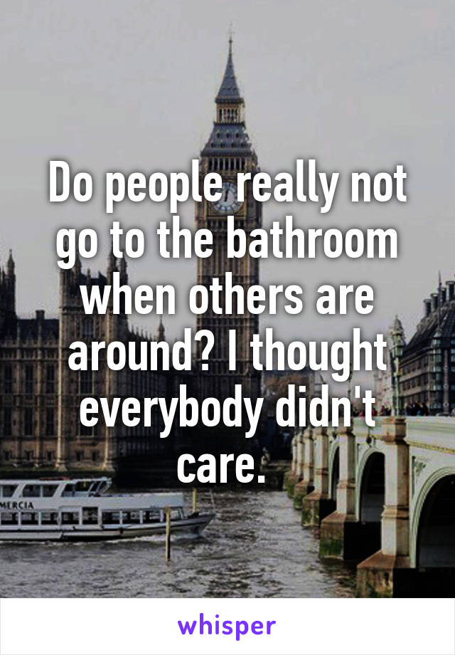 Do people really not go to the bathroom when others are around? I thought everybody didn't care. 