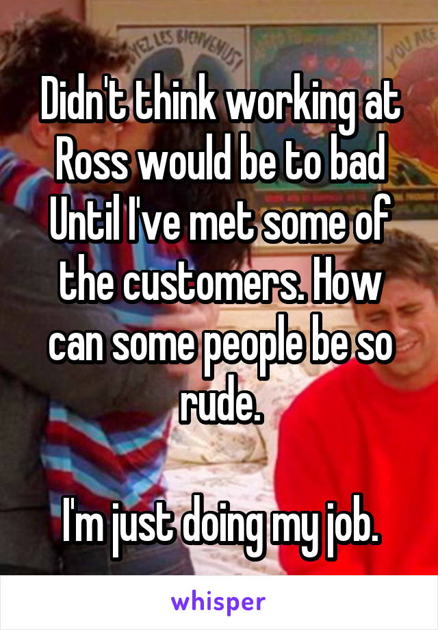 Didn't think working at Ross would be to bad
Until I've met some of the customers. How can some people be so rude.

 I'm just doing my job. 