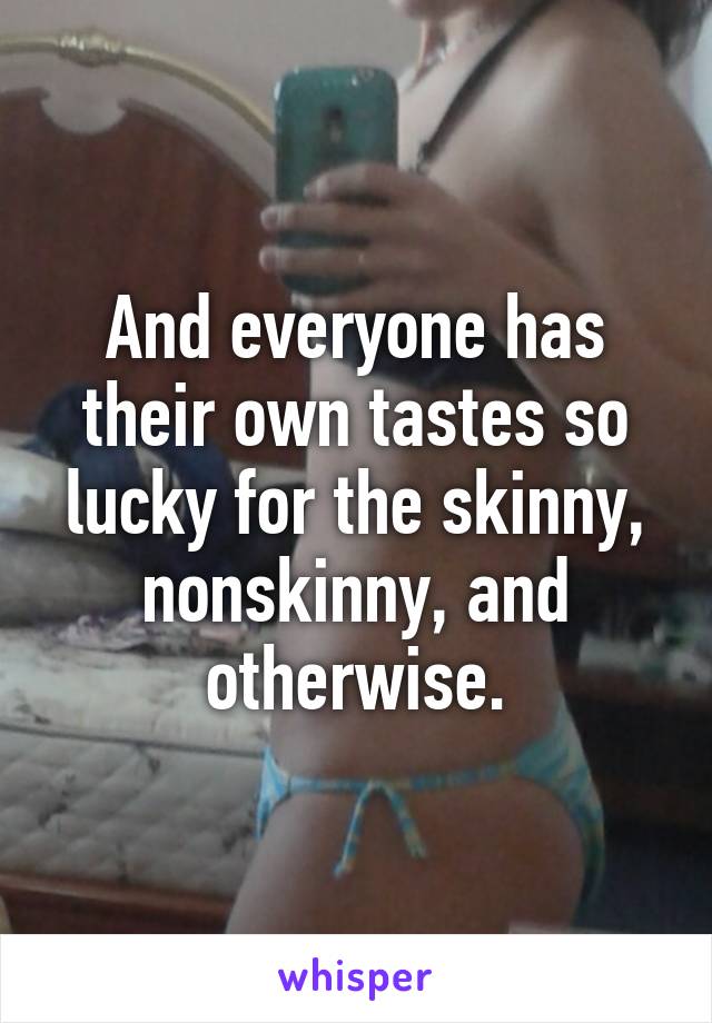 And everyone has their own tastes so lucky for the skinny, nonskinny, and otherwise.