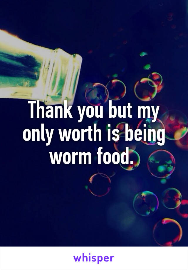 Thank you but my only worth is being worm food. 