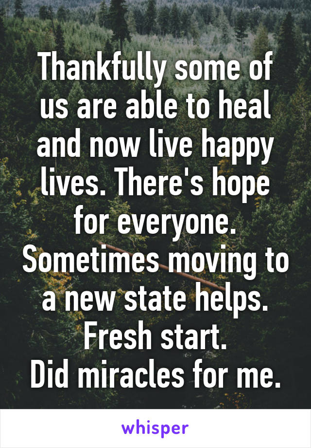 Thankfully some of us are able to heal and now live happy lives. There's hope for everyone. Sometimes moving to a new state helps. Fresh start.
Did miracles for me.