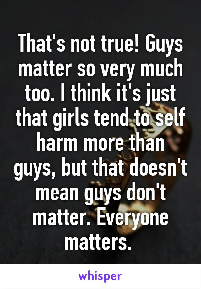 That's not true! Guys matter so very much too. I think it's just that girls tend to self harm more than guys, but that doesn't mean guys don't matter. Everyone matters. 