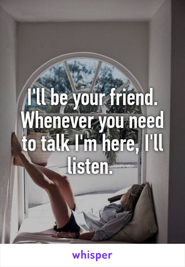 I'll be your friend. Whenever you need to talk I'm here, I'll listen. 