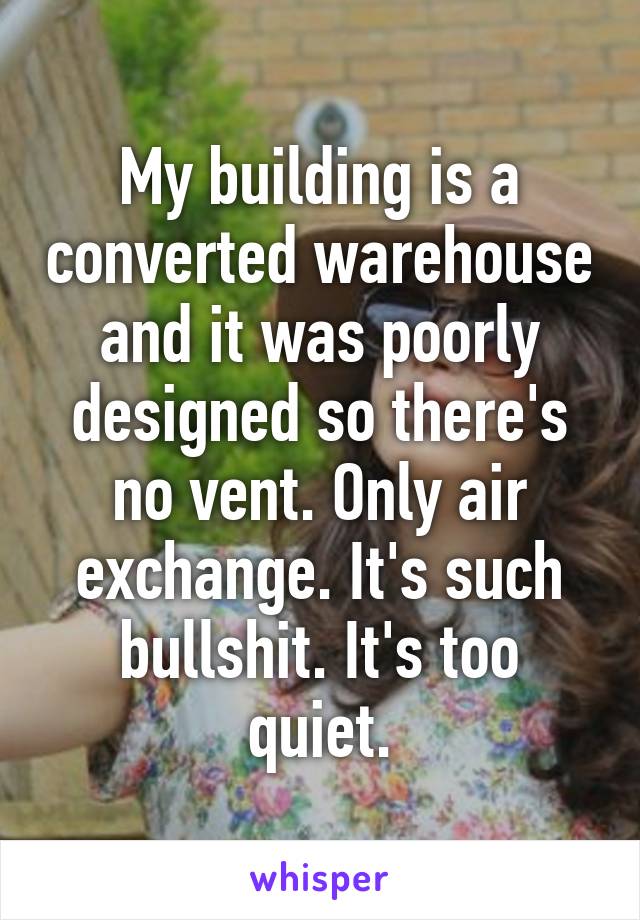 My building is a converted warehouse and it was poorly designed so there's no vent. Only air exchange. It's such bullshit. It's too quiet.