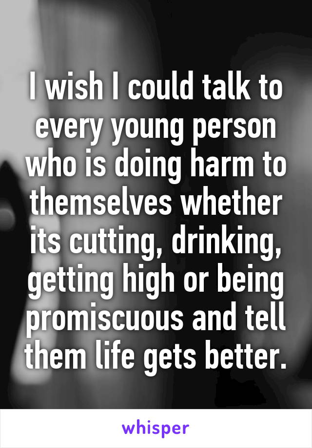 I wish I could talk to every young person who is doing harm to themselves whether its cutting, drinking, getting high or being promiscuous and tell them life gets better.