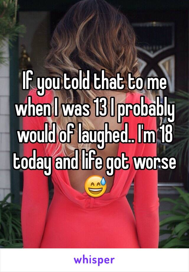 If you told that to me when I was 13 I probably would of laughed.. I'm 18 today and life got worse 😅