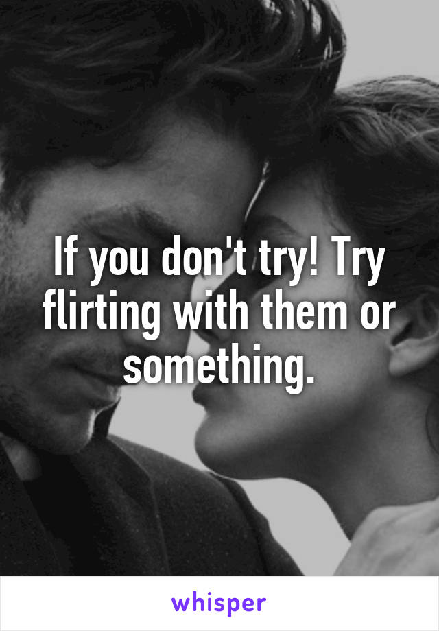 If you don't try! Try flirting with them or something.