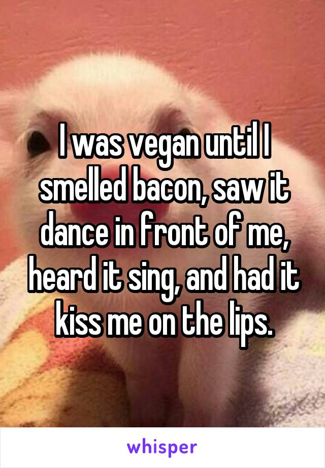 I was vegan until I smelled bacon, saw it dance in front of me, heard it sing, and had it kiss me on the lips.