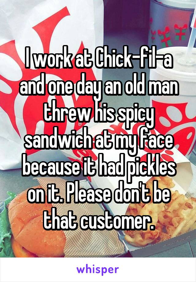 I work at Chick-fil-a and one day an old man threw his spicy sandwich at my face because it had pickles on it. Please don't be that customer.