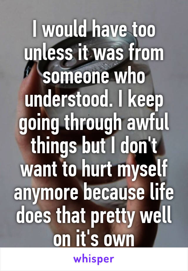 I would have too unless it was from someone who understood. I keep going through awful things but I don't want to hurt myself anymore because life does that pretty well on it's own