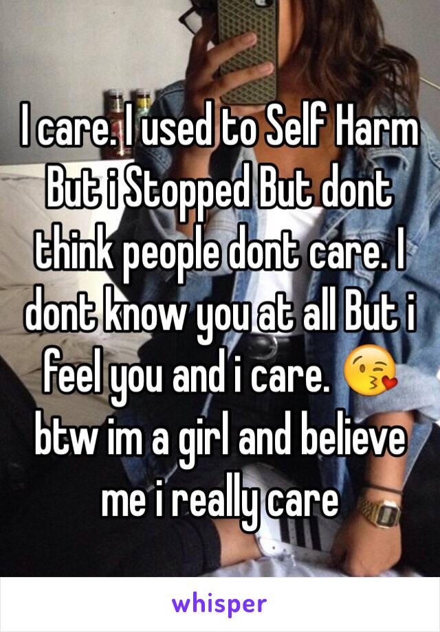 I care. I used to Self Harm But i Stopped But dont think people dont care. I dont know you at all But i feel you and i care. 😘 btw im a girl and believe me i really care 