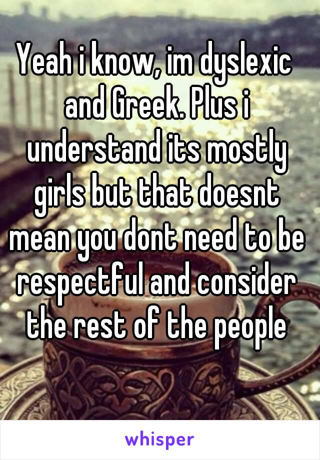 Yeah i know, im dyslexic and Greek. Plus i understand its mostly girls but that doesnt mean you dont need to be respectful and consider the rest of the people